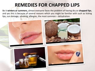 REMEDIES FOR CHAPPED LIPS
Be it winters or summers, almost everyone faces the problem of having dry or chapped lips,
and yes this is because of several reasons which you might be familiar with such as licking
lips, sun damage, smoking, allergies, the most common – dehydration.
 