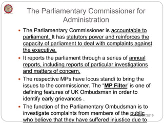 The Parliamentary Commissioner for
Administration
 The Parliamentary Commissioner is accountable to
parliament. It has statutory power and reinforces the
capacity of parliament to deal with complaints against
the executive.
 It reports the parliament through a series of annual
reports, including reports of particular investigations
and matters of concern.
 The respective MPs have locus standi to bring the
issues to the commissioner. The “MP Filter’ is one of
defining features of UK Ombudsman in order to
identify early grievances .
 The function of the Parliamentary Ombudsman is to
investigate complaints from members of the public
who believe that they have suffered injustice due to
12/27/2019
 