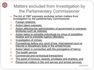Matters excluded from Investigation by
the Parliamentary Commissioner
 The Act of 1967 expressly excludes certain matters from
investigation by the parliamentary Commissioner.
1. Foreign relations;
2. Action taken overseas;
3. Action affecting the administration of government in overseas
territories such as colonies;
4. Action taken to extradite individuals by virtue of extradition
treaties and to extradite fugitive offenders;
5. Investigation of crimes;
6. Proceedings before any court of law, international court or
tribunal or disciplinary body in the armed forces;
7. Action taken in connection with the prerogative of mercy;
8. The health service
9. Commercial and contractual transactions
10. The great of honours, awards, privileges and charters; and
11. Personnel matters in the civil service and armed services.
12/27/2019
 