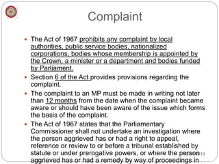 Complaint
 The Act of 1967 prohibits any complaint by local
authorities, public service bodies, nationalized
corporations, bodies whose membership is appointed by
the Crown, a minister or a department and bodies funded
by Parliament.
 Section 6 of the Act provides provisions regarding the
complaint.
 The complaint to an MP must be made in writing not later
than 12 months from the date when the complaint became
aware or should have been aware of the issue which forms
the basis of the complaint.
 The Act of 1967 states that the Parliamentary
Commissioner shall not undertake an investigation where
the person aggrieved has or had a right to appeal,
reference or review to or before a tribunal established by
statute or under prerogative powers, or where the person
aggrieved has or had a remedy by way of proceedings in
12/27/2019
 