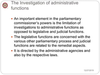 The Investigation of administrative
functions
 An important element in the parliamentary
commissioner’s powers is the limitation of
investigations to administrative functions as
opposed to legislative and judicial functions.
 The legislative functions are concerned with the
various other parliamentary process and judicial
functions are related to the remedial aspects.
 It is directed by the administrative agencies and
also by the respective laws.
12/27/2019
 