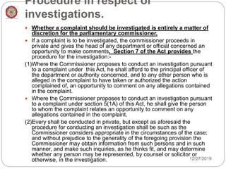 Procedure in respect of
investigations.
 Whether a complaint should be investigated is entirely a matter of
discretion for the parliamentary commissioner.
 If a complaint is to be investigated, the commissioner proceeds in
private and gives the head of any department or official concerned an
opportunity to make comments. Section 7 of the Act provides the
procedure for the investigation:-
(1)Where the Commissioner proposes to conduct an investigation pursuant
to a complaint under this Act, he shall afford to the principal officer of
the department or authority concerned, and to any other person who is
alleged in the complaint to have taken or authorized the action
complained of, an opportunity to comment on any allegations contained
in the complaint.
 Where the Commissioner proposes to conduct an investigation pursuant
to a complaint under section 5(1A) of this Act, he shall give the person
to whom the complaint relates an opportunity to comment on any
allegations contained in the complaint.
(2)Every shall be conducted in private, but except as aforesaid the
procedure for conducting an investigation shall be such as the
Commissioner considers appropriate in the circumstances of the case;
and without prejudice to the generality of the foregoing provision the
Commissioner may obtain information from such persons and in such
manner, and make such inquiries, as he thinks fit, and may determine
whether any person may be represented, by counsel or solicitor or
otherwise, in the investigation. 12/27/2019
 
