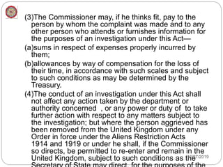 (3)The Commissioner may, if he thinks fit, pay to the
person by whom the complaint was made and to any
other person who attends or furnishes information for
the purposes of an investigation under this Act—
(a)sums in respect of expenses properly incurred by
them;
(b)allowances by way of compensation for the loss of
their time, in accordance with such scales and subject
to such conditions as may be determined by the
Treasury.
(4)The conduct of an investigation under this Act shall
not affect any action taken by the department or
authority concerned , or any power or duty of to take
further action with respect to any matters subject to
the investigation; but where the person aggrieved has
been removed from the United Kingdom under any
Order in force under the Aliens Restriction Acts
1914 and 1919 or under he shall, if the Commissioner
so directs, be permitted to re-enter and remain in the
United Kingdom, subject to such conditions as the
12/27/2019
 