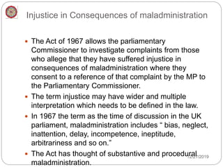 Injustice in Consequences of maladministration
 The Act of 1967 allows the parliamentary
Commissioner to investigate complaints from those
who allege that they have suffered injustice in
consequences of maladministration where they
consent to a reference of that complaint by the MP to
the Parliamentary Commissioner.
 The term injustice may have wider and multiple
interpretation which needs to be defined in the law.
 In 1967 the term as the time of discussion in the UK
parliament, maladministration includes “ bias, neglect,
inattention, delay, incompetence, ineptitude,
arbitrariness and so on.”
 The Act has thought of substantive and procedural
maladministration.
12/27/2019
 