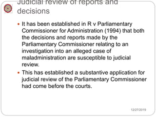 Judicial review of reports and
decisions
 It has been established in R v Parliamentary
Commissioner for Administration (1994) that both
the decisions and reports made by the
Parliamentary Commissioner relating to an
investigation into an alleged case of
maladministration are susceptible to judicial
review.
 This has established a substantive application for
judicial review of the Parliamentary Commissioner
had come before the courts.
12/27/2019
 