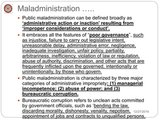 Maladministration …..
 Public maladministration can be defined broadly as
‘administrative action or inaction’ resulting from
‘improper considerations or conduct’.
 It embraces all the features of “poor governance”, such
as injustice, failure to carry out legislative intent,
unreasonable delay, administrative error, negligence,
inadequate investigation, unfair policy, partiality,
arbitrariness, inefficiency, violation of law or regulation,
abuse of authority, discrimination, and other acts that are
frequently inflicted upon the governed, intentionally or
unintentionally, by those who govern.
 Public maladministration is characterized by three major
categories of administrative impropriety: (1) managerial
incompetence; (2) abuse of power; and (3)
bureaucratic corruption.
 Bureaucratic corruption refers to unclean acts committed
by government officials, such as ‘bending the law,
discarding morality, dishonesty, venality, nepotism,
appointment of jobs and contracts to unqualified persons,
12/27/2019
 