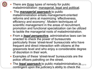  There are three types of remedy for public
maladministration: managerial, legal and political.
 The managerial approach to public
maladministration entails management-oriented
reforms and aims at maximizing ‘effectiveness,
efficiency and economy’. Modern techniques of
scientific management in the areas of recruitment,
promotion and functional specialization can be utilized
to tackle the managerial roots of maladministration.
 From a legal perspective, administrative laws can be
enacted to check the power of bureaucrats
particularly those ‘street-level’ bureaucrats who have
frequent and direct interaction with citizens at the
grassroots level and who enjoy a considerable degree
of discretion in their work.
 Examples of these ‘street-level’ bureaucrats are the
police officers patrolling on the street.
 The legal approach to public maladministration is
contingent upon the judiciary’s ability to check the
12/27/2019
 
