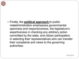  Finally, the political approach to public
maladministration emphasizes governmental
openness and responsiveness, the legislature’s
assertiveness in checking any arbitrary action
committed by the state, and citizen participation
in selecting their representatives who can transfer
their complaints and views to the governing
authorities.
12/27/2019
 