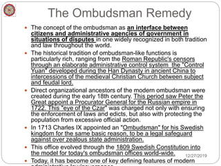 The Ombudsman Remedy
 The concept of the ombudsman as an interface between
citizens and administrative agencies of government in
situations of disputes in one widely recognized in both tradition
and law throughout the world.
 The historical tradition of ombudsman-like functions is
particularly rich, ranging from the Roman Republic's censors
through an elaborate administrative control system the "Control
Yuan" developed during the Han Dynasty in ancient China to
intercessions of the medieval Christian Church between subject
and feudal lord.
 Direct organizational ancestors of the modern ombudsman were
created during the early 18th century. This period saw Peter the
Great appoint a Procurator General for the Russian empire in
1722. This "eye of the Czar" was charged not only with ensuring
the enforcement of laws and edicts, but also with protecting the
population from excessive official action.
 In 1713 Charles IX appointed an "Ombudsman" for his Swedish
kingdom for the same basic reason, to be a legal safeguard
against over zealous state administration.
 This office evolved through the 1809 Swedish Constitution into
the model for today's ombudsman offices world-wide.
 Today, it has become one of key defining features of modern
12/27/2019
 