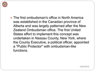  The first ombudsman's office in North America
was established in the Canadian province of
Alberta and was largely patterned after the New
Zealand Ombudsman office. The first United
States effort to implement this concept was
undertaken in Nassau County, New York, where
the County Executive, a political officer, appointed
a "Public Protector" with ombudsman-like
functions.
12/27/2019
 