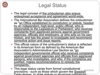 Legal Status
 The legal concept of the ombudsman also enjoys
widespread acceptance and agreement world-wide.
 The International Bar Association defines the ombudsman
as "an Office established by constitution or statute, headed
by an independent, high-level, public official, who is
responsible to the Legislature or Parliament, who receives
complaints from aggrieved persons against government
agencies, officials and employers, or who acts on his own
motion, and has the power to investigate and recommend
corrective action and issue reports.”
 This official nature of the ombudsman's status is reflected
in its American form as defined by the American Bar
Association's Administrative Law Section as "an
independent governmental official who receives complaints
against government agencies and officials from aggrieved
persons, who investigates, and who, if the complaints are
justified, makes recommendations to remedy the
complaints.”
 This legal status varies from formal constitutional
provisions - such as those which govern the Swedish
12/27/2019
 