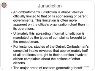 Jurisdiction
 An ombudsman's jurisdiction is almost always
officially limited to that of its sponsoring or parent
governments. This limitation is often more
apparent on the office's organization chart than in
its operations.
 Ultimately this spreading informal jurisdiction is
mandated by the types of complaints brought to
the ombudsman.
 For instance, studies of the Detroit Ombudsman's
complaint intake revealed that approximately half
of all problems brought to their attention involved
citizen complaints about the actions of other
citizens.
 The major areas of concern generating these
12/27/2019
 
