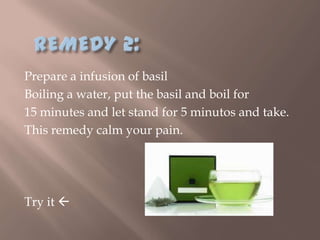 Prepare a infusion of basil
Boiling a water, put the basil and boil for
15 minutes and let stand for 5 minutos and take.
This remedy calm your pain.




Try it 
 