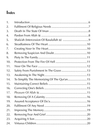 Index
1. Introduction.........................................................................6
2. Fulfilment Of Religious Needs ..............................................7
3. Death In The State Of Iman .................................................8
4. Pardon From Allah I ...........................................................8
5. Shafa'ah (Intercession Of Rasulullah r) ................................9
6. Steadfastness Of The Heart ................................................10
7. Creating Noor In The Heart................................................10
8. Removing Suspicion And Doubt.........................................10
9. Piety In The Family.............................................................11
10. Protection From The Fire Of Hell .......................................11
11. Noor On The Face .............................................................12
12. Safety From Punishment In The Grave................................13
13. Awakening In The Night.....................................................13
14. To Simplify The Memorizing Of The Qur'an........................15
15. Maintaining Correct Beliefs ................................................15
16. Correcting One's Beliefs .....................................................15
18. Removing Of A Calamity....................................................16
19. Assured Acceptance Of Du’a..............................................16
20. Fulfilment Of Any Need .....................................................19
21. Improving The Memory......................................................19
22. Removing Fear And Grief ...................................................20
23. Acquiring A Son .................................................................20
24. Virtuous Children...............................................................20
17. Pleasure Of Allah I ...........................................................15
 