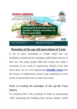 Remedies of the age-old innovations of Vastu
It can be quite astounding to wonder about how our
forefathers constructed jaw-dropping architectural marvels in
their era. Too many people think that science has made a
revolution in the world of engineering. Indeed it has! But
when there was no civil engineering, Scientific Vastu ruled
the throne of architectural sciences and comprised of some
norms of ancient holy texts to make lives better.
Perks of tracking the principles of the age-old Vastu
Shastra
It is believed that if the yardstick of Vastu is incorporated
while structuring any building, then success, health, wealth
 