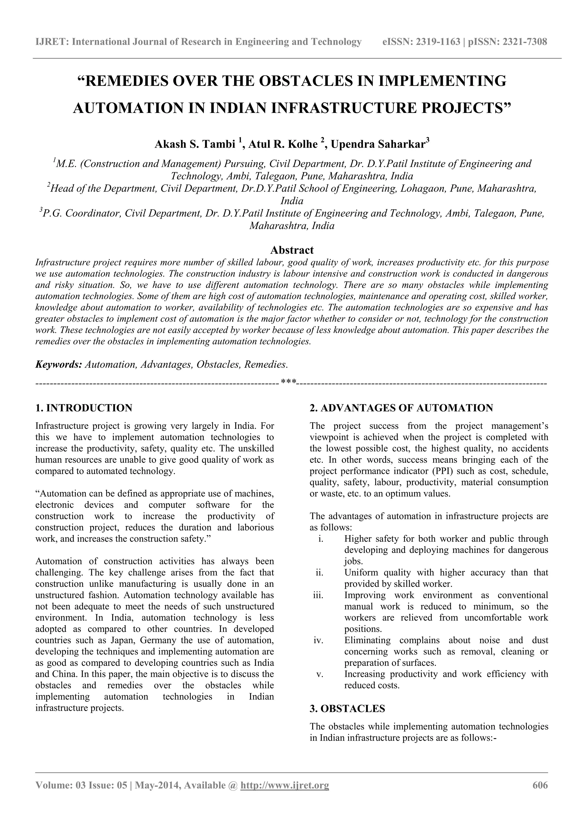 IJRET: International Journal of Research in Engineering and Technology eISSN: 2319-1163 | pISSN: 2321-7308
_______________________________________________________________________________________________
Volume: 03 Issue: 05 | May-2014, Available @ http://www.ijret.org 606
“REMEDIES OVER THE OBSTACLES IN IMPLEMENTING
AUTOMATION IN INDIAN INFRASTRUCTURE PROJECTS”
Akash S. Tambi 1
, Atul R. Kolhe 2
, Upendra Saharkar3
1
M.E. (Construction and Management) Pursuing, Civil Department, Dr. D.Y.Patil Institute of Engineering and
Technology, Ambi, Talegaon, Pune, Maharashtra, India
2
Head of the Department, Civil Department, Dr.D.Y.Patil School of Engineering, Lohagaon, Pune, Maharashtra,
India
3
P.G. Coordinator, Civil Department, Dr. D.Y.Patil Institute of Engineering and Technology, Ambi, Talegaon, Pune,
Maharashtra, India
Abstract
Infrastructure project requires more number of skilled labour, good quality of work, increases productivity etc. for this purpose
we use automation technologies. The construction industry is labour intensive and construction work is conducted in dangerous
and risky situation. So, we have to use different automation technology. There are so many obstacles while implementing
automation technologies. Some of them are high cost of automation technologies, maintenance and operating cost, skilled worker,
knowledge about automation to worker, availability of technologies etc. The automation technologies are so expensive and has
greater obstacles to implement cost of automation is the major factor whether to consider or not, technology for the construction
work. These technologies are not easily accepted by worker because of less knowledge about automation. This paper describes the
remedies over the obstacles in implementing automation technologies.
Keywords: Automation, Advantages, Obstacles, Remedies.
--------------------------------------------------------------------***----------------------------------------------------------------------
1. INTRODUCTION
Infrastructure project is growing very largely in India. For
this we have to implement automation technologies to
increase the productivity, safety, quality etc. The unskilled
human resources are unable to give good quality of work as
compared to automated technology.
“Automation can be defined as appropriate use of machines,
electronic devices and computer software for the
construction work to increase the productivity of
construction project, reduces the duration and laborious
work, and increases the construction safety.”
Automation of construction activities has always been
challenging. The key challenge arises from the fact that
construction unlike manufacturing is usually done in an
unstructured fashion. Automation technology available has
not been adequate to meet the needs of such unstructured
environment. In India, automation technology is less
adopted as compared to other countries. In developed
countries such as Japan, Germany the use of automation,
developing the techniques and implementing automation are
as good as compared to developing countries such as India
and China. In this paper, the main objective is to discuss the
obstacles and remedies over the obstacles while
implementing automation technologies in Indian
infrastructure projects.
2. ADVANTAGES OF AUTOMATION
The project success from the project management‟s
viewpoint is achieved when the project is completed with
the lowest possible cost, the highest quality, no accidents
etc. In other words, success means bringing each of the
project performance indicator (PPI) such as cost, schedule,
quality, safety, labour, productivity, material consumption
or waste, etc. to an optimum values.
The advantages of automation in infrastructure projects are
as follows:
i. Higher safety for both worker and public through
developing and deploying machines for dangerous
jobs.
ii. Uniform quality with higher accuracy than that
provided by skilled worker.
iii. Improving work environment as conventional
manual work is reduced to minimum, so the
workers are relieved from uncomfortable work
positions.
iv. Eliminating complains about noise and dust
concerning works such as removal, cleaning or
preparation of surfaces.
v. Increasing productivity and work efficiency with
reduced costs.
3. OBSTACLES
The obstacles while implementing automation technologies
in Indian infrastructure projects are as follows:-
 