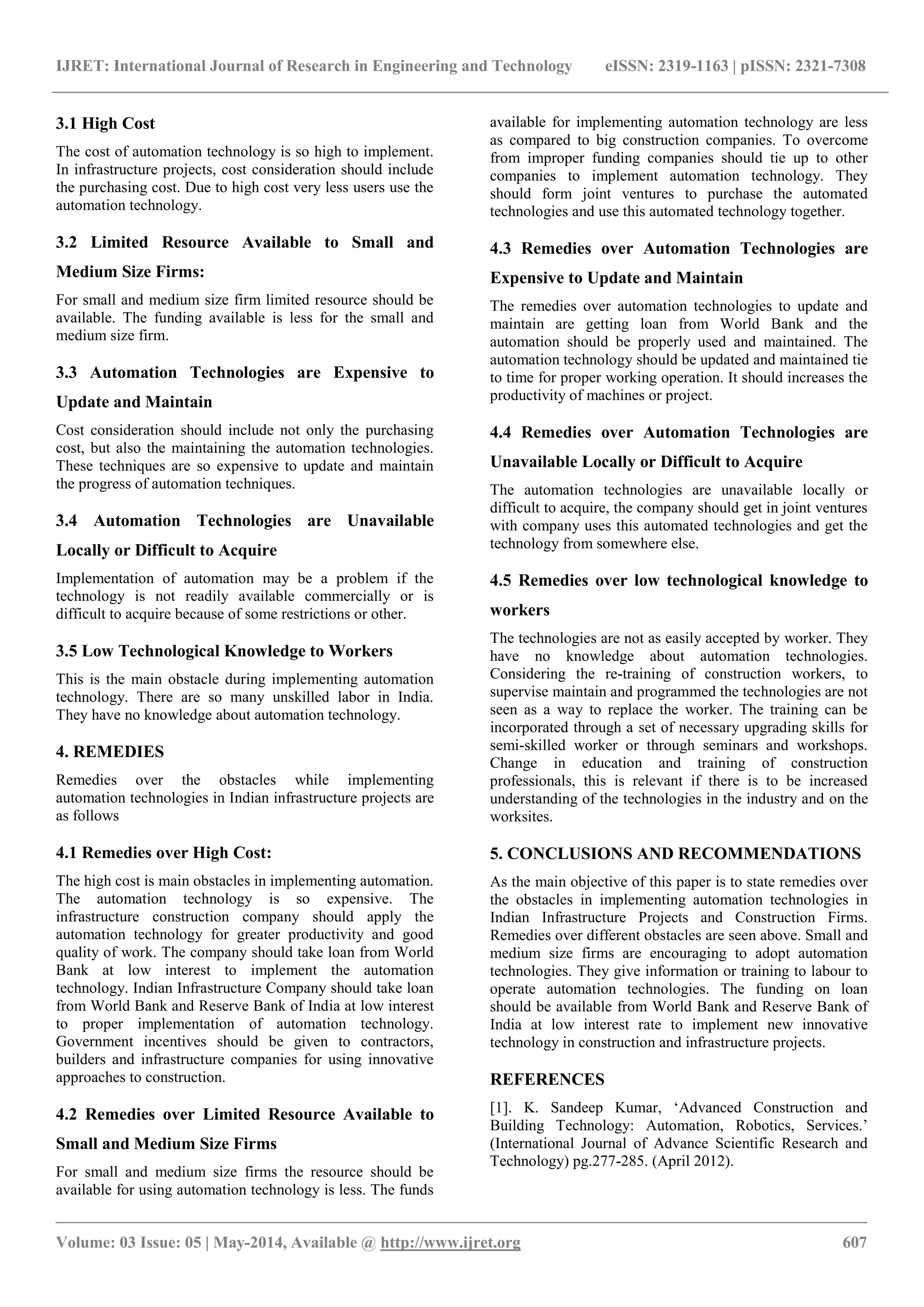IJRET: International Journal of Research in Engineering and Technology eISSN: 2319-1163 | pISSN: 2321-7308
_______________________________________________________________________________________________
Volume: 03 Issue: 05 | May-2014, Available @ http://www.ijret.org 607
3.1 High Cost
The cost of automation technology is so high to implement.
In infrastructure projects, cost consideration should include
the purchasing cost. Due to high cost very less users use the
automation technology.
3.2 Limited Resource Available to Small and
Medium Size Firms:
For small and medium size firm limited resource should be
available. The funding available is less for the small and
medium size firm.
3.3 Automation Technologies are Expensive to
Update and Maintain
Cost consideration should include not only the purchasing
cost, but also the maintaining the automation technologies.
These techniques are so expensive to update and maintain
the progress of automation techniques.
3.4 Automation Technologies are Unavailable
Locally or Difficult to Acquire
Implementation of automation may be a problem if the
technology is not readily available commercially or is
difficult to acquire because of some restrictions or other.
3.5 Low Technological Knowledge to Workers
This is the main obstacle during implementing automation
technology. There are so many unskilled labor in India.
They have no knowledge about automation technology.
4. REMEDIES
Remedies over the obstacles while implementing
automation technologies in Indian infrastructure projects are
as follows
4.1 Remedies over High Cost:
The high cost is main obstacles in implementing automation.
The automation technology is so expensive. The
infrastructure construction company should apply the
automation technology for greater productivity and good
quality of work. The company should take loan from World
Bank at low interest to implement the automation
technology. Indian Infrastructure Company should take loan
from World Bank and Reserve Bank of India at low interest
to proper implementation of automation technology.
Government incentives should be given to contractors,
builders and infrastructure companies for using innovative
approaches to construction.
4.2 Remedies over Limited Resource Available to
Small and Medium Size Firms
For small and medium size firms the resource should be
available for using automation technology is less. The funds
available for implementing automation technology are less
as compared to big construction companies. To overcome
from improper funding companies should tie up to other
companies to implement automation technology. They
should form joint ventures to purchase the automated
technologies and use this automated technology together.
4.3 Remedies over Automation Technologies are
Expensive to Update and Maintain
The remedies over automation technologies to update and
maintain are getting loan from World Bank and the
automation should be properly used and maintained. The
automation technology should be updated and maintained tie
to time for proper working operation. It should increases the
productivity of machines or project.
4.4 Remedies over Automation Technologies are
Unavailable Locally or Difficult to Acquire
The automation technologies are unavailable locally or
difficult to acquire, the company should get in joint ventures
with company uses this automated technologies and get the
technology from somewhere else.
4.5 Remedies over low technological knowledge to
workers
The technologies are not as easily accepted by worker. They
have no knowledge about automation technologies.
Considering the re-training of construction workers, to
supervise maintain and programmed the technologies are not
seen as a way to replace the worker. The training can be
incorporated through a set of necessary upgrading skills for
semi-skilled worker or through seminars and workshops.
Change in education and training of construction
professionals, this is relevant if there is to be increased
understanding of the technologies in the industry and on the
worksites.
5. CONCLUSIONS AND RECOMMENDATIONS
As the main objective of this paper is to state remedies over
the obstacles in implementing automation technologies in
Indian Infrastructure Projects and Construction Firms.
Remedies over different obstacles are seen above. Small and
medium size firms are encouraging to adopt automation
technologies. They give information or training to labour to
operate automation technologies. The funding on loan
should be available from World Bank and Reserve Bank of
India at low interest rate to implement new innovative
technology in construction and infrastructure projects.
REFERENCES
[1]. K. Sandeep Kumar, „Advanced Construction and
Building Technology: Automation, Robotics, Services.‟
(International Journal of Advance Scientific Research and
Technology) pg.277-285. (April 2012).
 