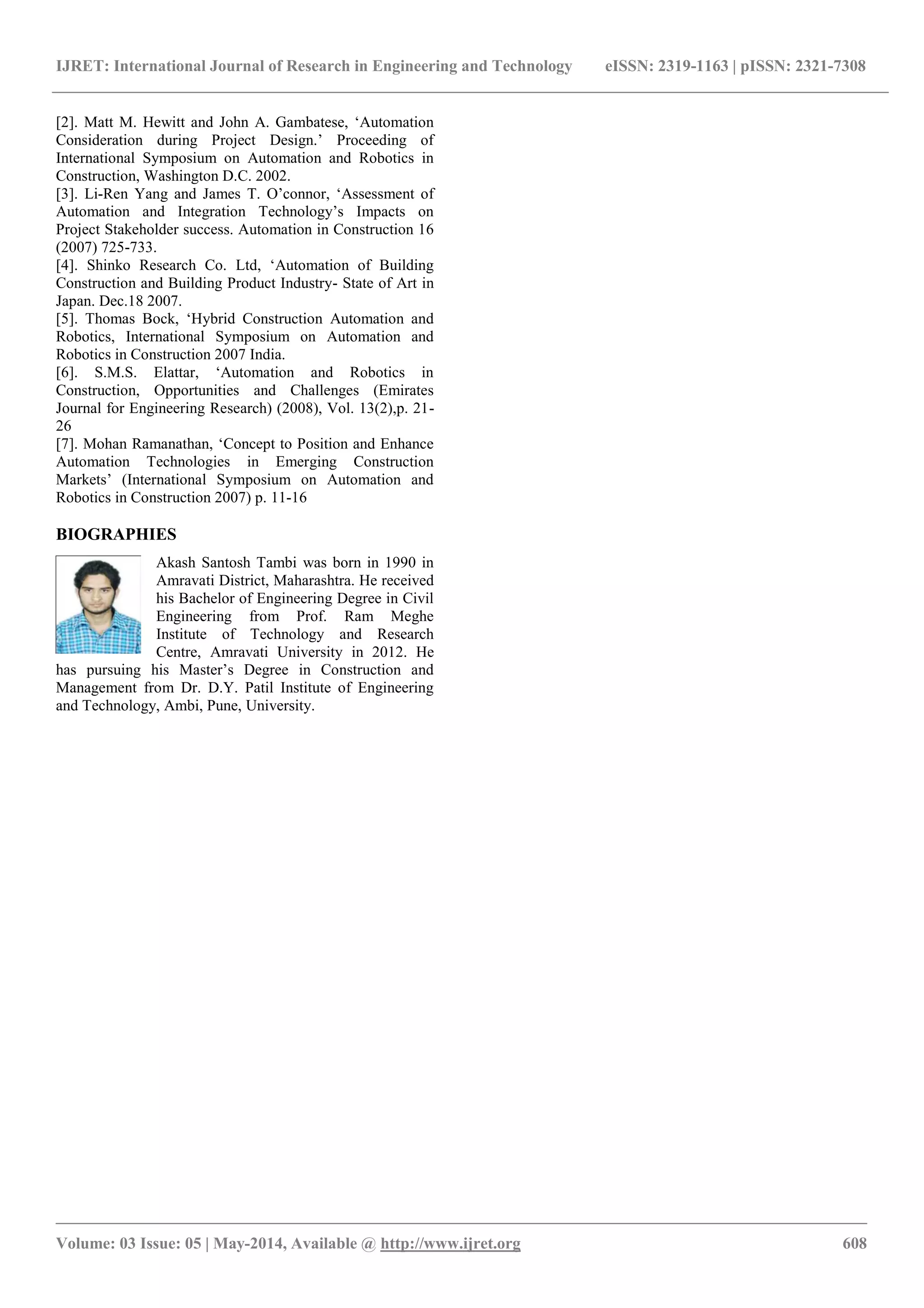 IJRET: International Journal of Research in Engineering and Technology eISSN: 2319-1163 | pISSN: 2321-7308
_______________________________________________________________________________________________
Volume: 03 Issue: 05 | May-2014, Available @ http://www.ijret.org 608
[2]. Matt M. Hewitt and John A. Gambatese, „Automation
Consideration during Project Design.‟ Proceeding of
International Symposium on Automation and Robotics in
Construction, Washington D.C. 2002.
[3]. Li-Ren Yang and James T. O‟connor, „Assessment of
Automation and Integration Technology‟s Impacts on
Project Stakeholder success. Automation in Construction 16
(2007) 725-733.
[4]. Shinko Research Co. Ltd, „Automation of Building
Construction and Building Product Industry- State of Art in
Japan. Dec.18 2007.
[5]. Thomas Bock, „Hybrid Construction Automation and
Robotics, International Symposium on Automation and
Robotics in Construction 2007 India.
[6]. S.M.S. Elattar, „Automation and Robotics in
Construction, Opportunities and Challenges (Emirates
Journal for Engineering Research) (2008), Vol. 13(2),p. 21-
26
[7]. Mohan Ramanathan, „Concept to Position and Enhance
Automation Technologies in Emerging Construction
Markets‟ (International Symposium on Automation and
Robotics in Construction 2007) p. 11-16
BIOGRAPHIES
Akash Santosh Tambi was born in 1990 in
Amravati District, Maharashtra. He received
his Bachelor of Engineering Degree in Civil
Engineering from Prof. Ram Meghe
Institute of Technology and Research
Centre, Amravati University in 2012. He
has pursuing his Master‟s Degree in Construction and
Management from Dr. D.Y. Patil Institute of Engineering
and Technology, Ambi, Pune, University.
 