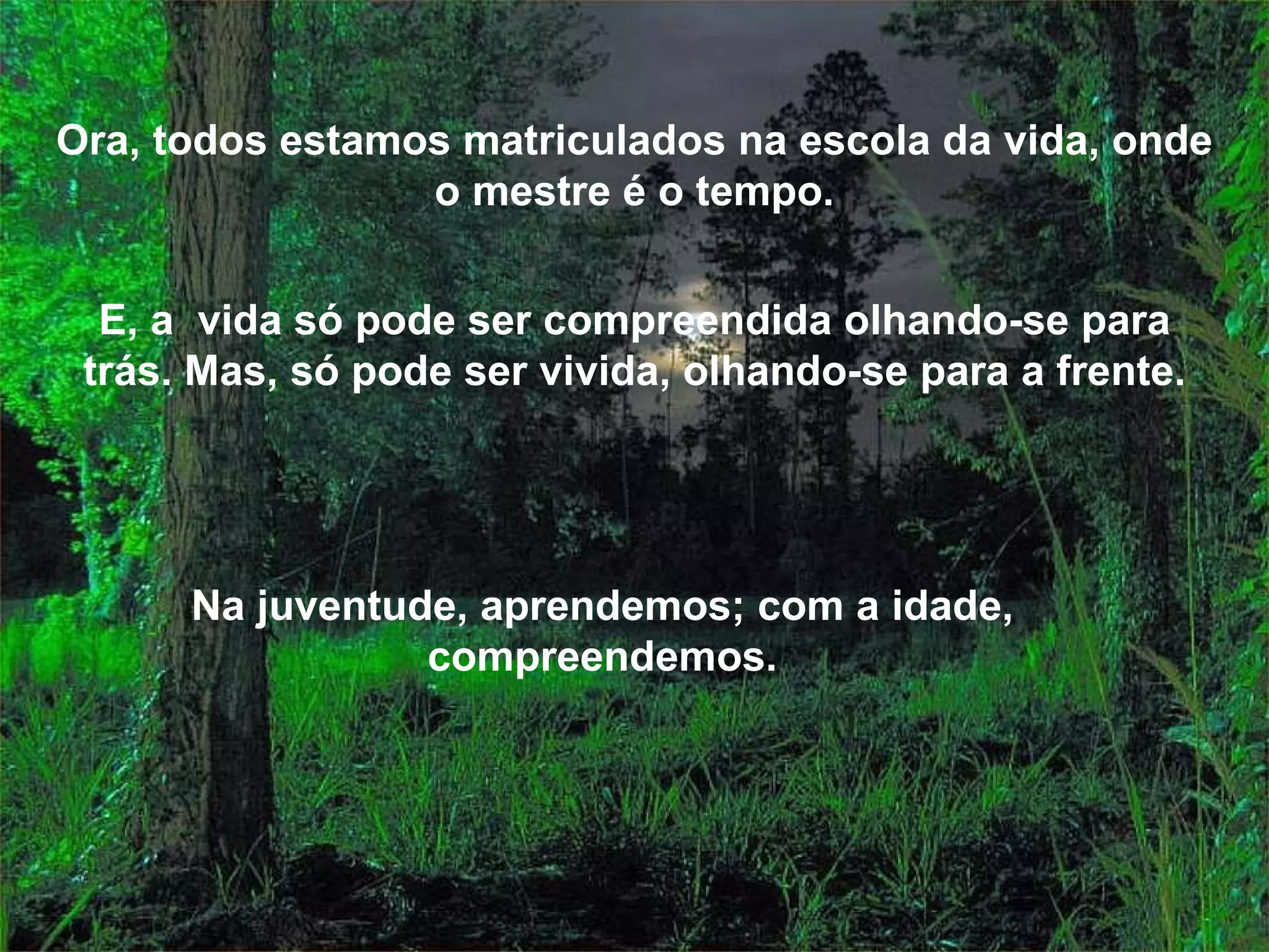 Ora, todos estamos matriculados na escola da vida, onde o mestre é o tempo. E, a vida só pode ser compreendida olhando-se para trás. Mas, só pode ser vivida, olhando-se para a frente. Na juventude, aprendemos; com a idade, compreendemos.