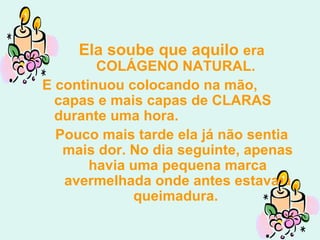 Ela soube que aquilo  era COLÁGENO NATURAL.  E continuou colocando na mão, capas e mais capas de CLARAS durante uma hora.  Pouco mais tarde ela já não sentia mais dor. No dia seguinte, apenas havia uma pequena marca avermelhada onde antes estava a queimadura.  
