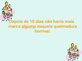 Depois de 10 dias não havia mais marca  alguma  daquela queimadura horrível. 