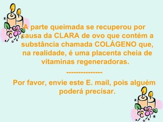 A parte queimada se recuperou por causa da CLARA de ovo que contém a substância chamada COLÁGENO que, na realidade, é uma placenta cheia de vitaminas regeneradoras.  --------------- Por favor, envie este E. mail, pois alguém poderá precisar. 