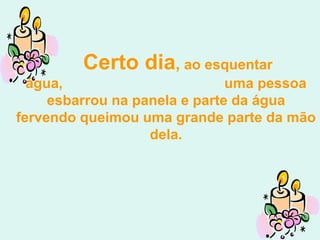 Certo dia, ao esquentar
  água,                        uma pessoa
     esbarrou na panela e parte da água
fervendo queimou uma grande parte da mão
                   dela.
 