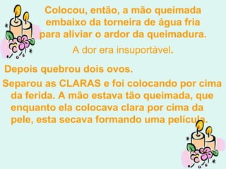 Colocou, então, a mão queimada
        embaixo da torneira de água fria
       para aliviar o ardor da queimadura.
             A dor era insuportável.
Depois quebrou dois ovos.
Separou as CLARAS e foi colocando por cima
 da ferida. A mão estava tão queimada, que
 enquanto ela colocava clara por cima da
 pele, esta secava formando uma película.
 