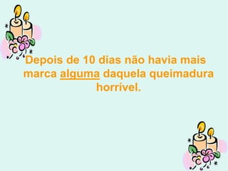 Depois de 10 dias não havia mais
marca alguma daquela queimadura
            horrível.
 
