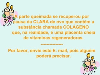 A parte queimada se recuperou por
  causa da CLARA de ovo que contém a
     substância chamada COLÁGENO
 que, na realidade, é uma placenta cheia
       de vitaminas regeneradoras.
                ---------------
Por favor, envie este E. mail, pois alguém
              poderá precisar.
 