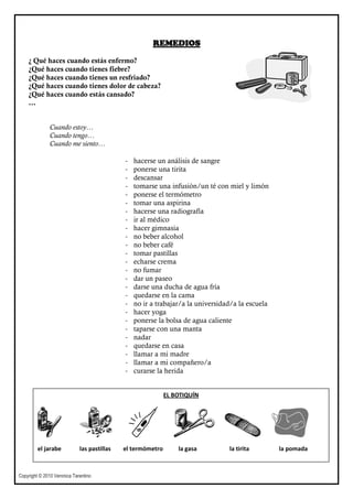 REMEDIOS

    ¿ Qué haces cuando estás enfermo?
    ¿Qué haces cuando tienes fiebre?
    ¿Qué haces cuando tienes un resfriado?
    ¿Qué haces cuando tienes dolor de cabeza?
    ¿Qué haces cuando estás cansado?
    …


              Cuando estoy…
              Cuando tengo…
              Cuando me siento…

                                             -   hacerse un análisis de sangre
                                             -   ponerse una tirita
                                             -   descansar
                                             -   tomarse una infusión/un té con miel y limón
                                             -   ponerse el termómetro
                                             -   tomar una aspirina
                                             -   hacerse una radiografía
                                             -   ir al médico
                                             -   hacer gimnasia
                                             -   no beber alcohol
                                             -   no beber café
                                             -   tomar pastillas
                                             -   echarse crema
                                             -   no fumar
                                             -   dar un paseo
                                             -   darse una ducha de agua fría
                                             -   quedarse en la cama
                                             -   no ir a trabajar/a la universidad/a la escuela
                                             -   hacer yoga
                                             -   ponerse la bolsa de agua caliente
                                             -   taparse con una manta
                                             -   nadar
                                             -   quedarse en casa
                                             -   llamar a mi madre
                                             -   llamar a mi compañero/a
                                             -   curarse la herida


                                                             EL BOTIQUÍN




         el jarabe           las pastillas   el termómetro       la gasa         la tirita        la pomada



Copyright © 2010 Veronica Tarantino
 