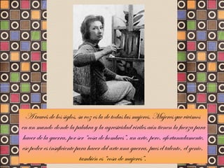 A través de los siglos, su voz es la de todas las mujeres. Mujeres que vivimos  en un mundo donde la palabra y la agresividad viriles aún tienen la fuerza para hacer de la guerra, por ser “cosa de hombres”, un arte, pero, afortunadamente,  ese poder es insuficiente para hacer del arte una guerra, pues el talento, el genio,  también es “cosa de mujeres”.  