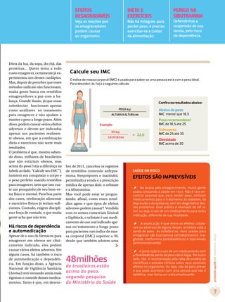 EFEITOS                                DIETA E                           PERIGO NA
                                             DESAGRADÁVEIS                          EXERCÍCIOS                        SIBUTRAMINA
                                             Veja as reações que                    Não há milagres: para             Defendemos a
                                             os emagrecedores                       perder peso, é preciso            suspensão de sua
                                             podem causar                           exercitar-se e cuidar             venda, pelo risco
                                             ao organismo.                          da alimentação.                   de dependência.




Dieta da lua, da sopa, do chá, das
proteínas... Quem tenta a todo
custo emagrecer, certamente já ex-       Calcule seu IMC
perimentou um desses cardápios.
                                         O índice de massa corporal (IMC) é usado para saber se uma pessoa está com o peso ideal.
Mas, depois de perceber que esses        Para descobri-lo, faça o seguinte cálculo:
métodos radicais não funcionam,
muita gente busca em remédios
emagrecedores a paz com a ba-
lança. Grande ilusão, já que essas                                                                         Confira os resultados abaixo:
substâncias funcionam apenas
como auxiliares no tratamento                                                PESO (Kg)                     Abaixo do peso
para emagrecer e não ajudam a                                        ALTURA X ALTURA (M)                   IMC menor que 18,5
manter o peso a longo prazo. Além                                                                          Peso recomendável
disso, podem causar sérios efeitos                           Exemplo:                                      IMC de 18,5 até 25
adversos e devem ser indicados                                                                             Sobrepeso
                                                                     60 (Kg)
apenas aos pacientes realmen-                                                            = 22,6            IMC de 25 até 30
te obesos, em que a combinação                                    1,63 X 1,63 (M)
                                                                                                           Obesidade
dieta e exercícios não surte mais                                                                          IMC acima de 30
resultados.
O problema é que, mesmo saben-
do disso, milhares de brasileiros
que não estariam obesos, mas
acima do peso (veja a diferença na     bro de 2011, cancelou os registros
tabela ao lado, “Calcule seu IMC”),    de remédios contendo anfepra-                     SAÚDE EM RISCO
insistem em conquistar o corpo e       mona, femproporex e mazindol,                     eFEITOS SÃO IMPREVISÍVEIS
o peso perfeito usando remédios        permitindo a venda e a prescrição
para emagrecer, nem que isso cus-      médica de apenas dois: o orlistate

                                                                                         ´
                                                                                               Na busca pelo emagrecimento, muita gente
te um pouquinho de seu bem-es-         e a sibutramina.
                                                                                         acaba colocando a saúde em risco. Não é raro en-
tar físico e mental. Para boa parte    Mas você pode estar se pergun-                    contrar pessoas que, para perder peso, utilizam
dos casos, reeducação alimentar        tando: afinal, como esses remé-                   medicamentos para o tratamento do diabetes, da
e exercícios físicos já seriam sufi-   dios agem e que tipos de efeitos                  depressão e da epilepsia, sem ter diagnóstico des-
cientes. Contudo, exigem discipli-     adversos podem causar? Vendido                    ses problemas. Essa prática é chamada de off la-
                                                                                         bel, ou seja, o uso de um medicamento para outra
na e força de vontade, o que muita     com os nomes comerciais Xenical
                                                                                         indicação, diferente de sua finalidade.
gente acha que não tem.                e Lipiblock, o orlistate é um medi-
                                       camento de uso oral indicado ape-

                                                                                         ´
                                                                                               A explicação é que entre os efeitos colate-
Há riscos de dependência               nas no tratamento a longo prazo                   rais ou adversos de alguns desses remédios está a
e automedicação                        para pacientes com índice de mas-                 perda de peso. As substâncias mais usadas para
Apesar de o uso de fármacos para       sa corporal (IMC) superior a 30,                  emagrecer são bupropiona (antidepressivo), lira-
                                                                                                                                                 proteste saúde 14 novembro 2012




emagrecer em obesos ser clini-                                                           glutide, metformina (antidiabéticos) e topiramato
                                       desde que também adotem uma
                                                                                         (anticonvulsivante).
camente indicado, eles podem
causar vários efeitos adversos. Em

                                                                                         ´
                                                                                              A prescrição e o uso de um medicamento sem
alguns casos, há também o risco
                                       48milhões
                                                                                         a finalidade da perda de peso não é ilegal. Por outro
de automedicação e dependên-                                                             lado, não é recomendada pela falta de evidências
cia. Em função disso, a Agência                                                          científicas e estudos clínicos sobre seus possíveis
Nacional de Vigilância Sanitária
                                       de brasileiros estão                              efeitos no organismo. Ou seja, não dá para prever
(Anvisa) vem tornando ainda mais       acima do peso,                                    o que pode acontecer com uma pessoa que não é
                                                                                         epilética, mas toma um anticonvulsivante.
rigoroso o controle desses medica-     segundo pesquisa
mentos. Tanto é que, em dezem-         do Ministério da Saúde

                                                                                                                                                    7
 
