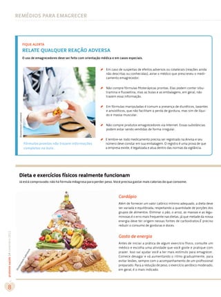 remédios para emagrecer




                                                                 fique alerta
                                                                 relate qualquer reação adversa
                                                                 O uso de emagrecedores deve ser feito com orientação médica e em casos especiais.




                                                                                                                     ´
                                                                                                                         Em caso de suspeitas de efeitos adversos ou colaterais (reações ainda
                                                                                                                         não descritas ou conhecidas), avise o médico que prescreveu o medi-
                                                                                                                         camento emagrecedor.




                                                                                                                     ´
                                                                                                                         Não compre fórmulas fitoterápicas prontas. Elas podem conter sibu-
                                                                                                                         tramina e fluoxetina, mas as bulas e as embalagens, em geral, não
                                                                                                                         trazem essa informação.




                                                                                                                     ´
                                                                                                                         Em fórmulas manipuladas é comum a presença de diuréticos, laxantes
                                                                                                                         e ansiolíticos, que não facilitam a perda de gordura, mas sim de líqui-
                                       Shutterstock/Latinstock




                                                                                                                         do e massa muscular.




                                                                                                                     ´
                                                                                                                         Não compre produtos emagrecedores via Internet. Essas substâncias
                                                                                                                         podem estar sendo vendidas de forma irregular.




                                                                                                                     ´
                                                                                                                         E lembre-se: todo medicamento precisa ser registrado na Anvisa e seu
                                                                 Fórmulas prontas não trazem informações                 número deve constar em sua embalagem. O registro é uma prova de que
                                                                 completas na bula.                                      a empresa existe, é legalizada e atua dentro das normas da vigilância.




                                       Dieta e exercícios físicos realmente funcionam
                                       Já está comprovado: não há fórmula milagrosa para perder peso. Você precisa gastar mais calorias do que consome.



                                                                                                                                 Cardápio
                                                                                                                                 Além de fornecer um valor calórico mínimo adequado, a dieta deve
                                                                                                                                 ser variada e equilibrada, respeitando a quantidade de porções dos
                                                                                                                                 grupos de alimentos. Eliminar o pão, o arroz, as massas e as legu-
                                                                                                                                 minosas é o erro mais frequente nas dietas, já que metade da nossa
                                                                                                                                 energia deve ter origem nessas fontes de carboidratos.É preciso
                                                                                                                                 reduzir o consumo de gorduras e doces.
proteste saúde 14 novembro 2012




                                                                                                                                 Gasto de energia
                                                                                                                                 Antes de iniciar a prática de algum exercício físico, consulte um
                                                                                                                                 médico e escolha uma atividade que você goste e pratique com
                                                                         k




                                                                                                                                 prazer. Isso vai ajudar você a ter mais estímulo para emagrecer.
                                                                    toc
                                                                   ns




                                                                                                                                 Comece devagar e vá aumentando o ritmo gradualmente, para
                                                                    ti
                                                                 La
                                                        k/




                                                                                                                                 evitar lesões, sempre com o acompanhamento de um profissional
                                          toc




                                                                                                                                 preparado. Para a redução de peso, o exercício aeróbico moderado,
                                     ers
                                  utt




                                                                                                                                 em geral, é o mais indicado.
                                  Sh




   8
 