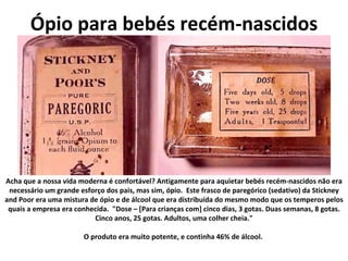 Ópio para bebés recém-nascidos Acha que a nossa vida moderna é confortável? Antigamente para aquietar bebés recém-nascidos não era necessário um grande esforço dos pais, mas sim, ópio.  Este frasco de paregórico (sedativo) da Stickney and Poor era uma mistura de ópio e de álcool que era distribuída do mesmo modo que os temperos pelos quais a empresa era conhecida.  "Dose – [Para crianças com] cinco dias, 3 gotas. Duas semanas, 8 gotas. Cinco anos, 25 gotas. Adultos, uma colher cheia." O produto era muito potente, e continha 46% de álcool.   