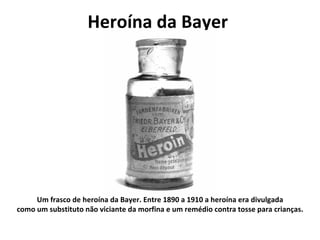 Heroína da Bayer  Um frasco de heroína da Bayer. Entre 1890 a 1910 a heroína era divulgada como um substituto não viciante da morfina e um remédio contra tosse para crianças. 