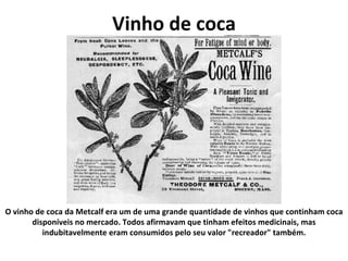 Vinho de coca O vinho de coca da Metcalf era um de uma grande quantidade de vinhos que continham coca disponíveis no mercado. Todos afirmavam que tinham efeitos medicinais, mas indubitavelmente eram consumidos pelo seu valor "recreador" também. 