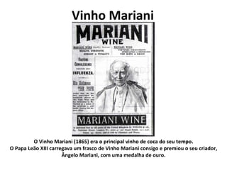 Vinho Mariani O Vinho Mariani (1865) era o principal vinho de coca do seu tempo. O Papa Leão XIII carregava um frasco de Vinho Mariani consigo e premiou o seu criador, Ângelo Mariani, com uma medalha de ouro. 