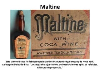 Maltine Este vinho de coca foi fabricado pela Maltine Manufacturing Company de Nova York. A dosagem indicada dizia: "Uma taça cheia junto com, ou imediatamente após, as refeições. Crianças em proporção." 