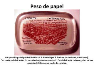 Peso de papel Um peso de papel promocional da C.F. Boehringer & Soehne (Mannheim, Alemanha),  "os maiores fabricantes do mundo de quinino e cocaína". Este fabricante tinha orgulho na sua posição de líder no mercado de cocaína. 