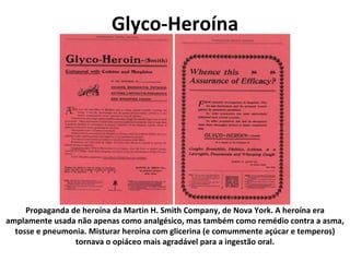 Glyco-Heroína Propaganda de heroína da Martin H. Smith Company, de Nova York. A heroína era amplamente usada não apenas como analgésico, mas também como remédio contra a asma, tosse e pneumonia. Misturar heroína com glicerina (e comummente açúcar e temperos) tornava o opiáceo mais agradável para a ingestão oral. 