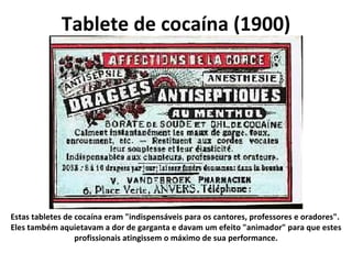 Tablete de cocaína (1900) Estas tabletes de cocaína eram "indispensáveis para os cantores, professores e oradores".  Eles também aquietavam a dor de garganta e davam um efeito "animador" para que estes profissionais atingissem o máximo de sua performance. 