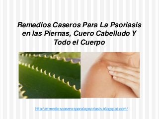 Remedios Caseros Para La Psoriasis
en las Piernas, Cuero Cabelludo Y
Todo el Cuerpo
http://remedioscaserosparalapsoriasis.blogspot.com/
 