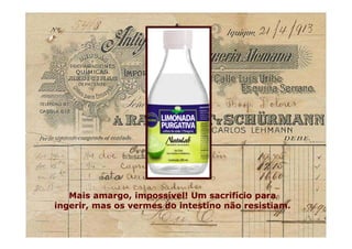 Mais amargo, impossível! Um sacrifício para
ingerir, mas os vermes do intestino não resistiam.
Mais amargo, impossível! Um sacrifício para
ingerir, mas os vermes do intestino não resistiam.
 