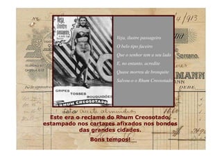 Veja, ilustre passageiro
O belo tipo faceiro
Que o senhor tem a seu lado
E, no entanto, acredite
Quase morreu de bronquite
Salvou-o o Rhum Creosotado
Este era o reclame do Rhum Creosotado,
estampado nos cartazes afixados nos bondes
das grandes cidades.
Bons tempos!
Este era o reclame do Rhum Creosotado,
estampado nos cartazes afixados nos bondes
das grandes cidades.
Bons tempos!
 