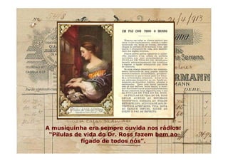 A musiquinha era sempre ouvida nos rádios:
“Pílulas de vida do Dr. Ross fazem bem ao
fígado de todos nós”.
A musiquinha era sempre ouvida nos rádios:
“Pílulas de vida do Dr. Ross fazem bem ao
fígado de todos nós”.
 