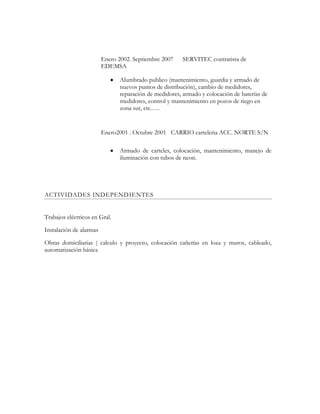 Enero 2002. Septiembre 2007 SERVITEC contratista de
EDEMSA
Alumbrado publico (mantenimiento, guardia y armado de
nuevos puntos de distribución), cambio de medidores,
reparación de medidores, armado y colocación de baterías de
medidores, control y mantenimiento en pozos de riego en
zona sur, etc.….
Enero2001 . Octubre 2001 CARRIO carteleria ACC. NORTE S/N
Armado de carteles, colocación, mantenimiento, manejo de
iluminación con tubos de neon.
ACTIVIDADES INDEPENDIENTES
Trabajos eléctricos en Gral.
Instalación de alarmas
Obras domiciliarias ( calculo y proyecto, colocación cañerías en loza y muros, cableado,
automatización básica
 