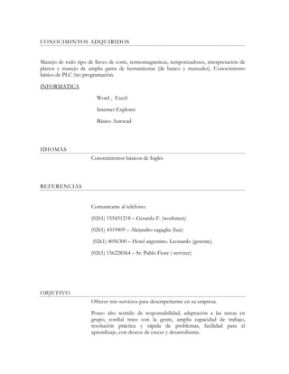 CONOCIMINTOS ADQUIRIDOS
Manejo de todo tipo de llaves de corte, termomagneticas, temporizadores, interpretación de
planos y manejo de amplia gama de herramientas (de banco y manuales). Conocimiento
básico de PLC (no programación.
INFORMATICA
Word , Excel
Internet Explorer
Básico Autocad
IDIOMAS
Conocimientos básicos de Inglés
REFERENCIAS
Comunicarse al teléfono:
(0261) 155431218 – Gerardo F. (workmen)
(0261) 4319409 – Alejandro zagaglia (haz)
(0261) 4056300 – Hotel argentino. Leonardo (gerente).
(0261) 156228364 – Sr. Pablo Fiore ( servitec)
OBJETIVO
Ofrecer mis servicios para desempeñarme en su empresa.
Poseo alto sentido de responsabilidad, adaptación a las tareas en
grupo, cordial trato con la gente, amplia capacidad de trabajo,
resolución práctica y rápida de problemas, facilidad para el
aprendizaje, con deseos de crecer y desarrollarme.
 