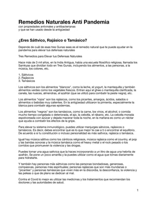 Remedios Naturales Anti Pandemia
con propiedades antivirales y antibacterianas

y que se han usado desde la antigüedad

¿Eres Sáttvico, Rajásico o Tamásico?
Depende de cuál de esas tres Gunas seas es el remedio natural que te puede ayudar en la
pandemia para elevar tus defensas naturales

Tres Remedios para Elevar tus Defensas Naturales

Hace más de 3 mil años, en la India Antigua, había una escuela
fi
losó
fi
co religiosa, llamada los
Samkyas que dividían todo en Tres Gunas, incluyendo los alimentos, a las personas, a la
música, los colores, etc.

1. Sáttvicos

2. Rajásicos

3. Tamásicos

Los sáttvicos son los alimentos "blancos", como la leche, el yogurt, la mantequilla y también
alimentos verdes como los vegetales frescos. Entran aquí el ghee o mantequilla clari
fi
cada, la
canela, las nueces, almendras, el azafrán (que se utilizó para combatir la peste negra), etc. 

Los alimentos "rojos" son los rajásicos, como los picantes, amargos, ácidos, salados o
alimentos o bebidas muy calientes. En la antigüedad utilizaron la pimienta, especialmente la
blanca para combatir algunas epidemias.

Los alimentos "negros" son los tamásicos, como la carne, los vinos, el alcohol, o comida
mucho tiempo congelada o deteriorada, el ajo, la cebolla, el rábano, etc. La cebolla morada
espolvoreada con azúcar y dejada macerar toda la noche, en la mañana es como un néctar
que ayuda a combatir los efectos de la gripe.

Para elevar tu sistema inmunológico, puedes utilizar menjurges sátvicos, rajásicos o
tamásicos. Es decir, debes encontrar qué es lo que mejor te cae a ti o encontrar el equilibrio.
De acuerdo a si tu constitución o incluso personalidad es más sattvica, rajásica o tamásica.

Igual hay música sáttiva como los cánticos religiosos, música rajásica como el country, el pop
y las bandas sonoras y la música tamásica como el heavy metal o el rock pesado o los
corridos que promueven la violencia y las drogas.

Puedes tomar una agua sattvica que la haces incorporando a un litro de agua una hebrita de
azafrán. Se pone un poco amarilla y la puedes utilizar como el agua que tomas diariamente
para hidratarte. 

Y también hay personas más sáttvicas como las personas bondadosas, generosas,
compasivas, personas más espirituales; personas rajásicas que son más mundanas o
"picantes" y personas tamásicas que viven más en la discordia, la descon
fi
anza, la violencia y
las peleas o que de plano se dedican al mal.

Contra el Covid lo mejor es utilizar las medicinas y los tratamientos que recomiendan los
doctores y las autoridades de salud.

1
 