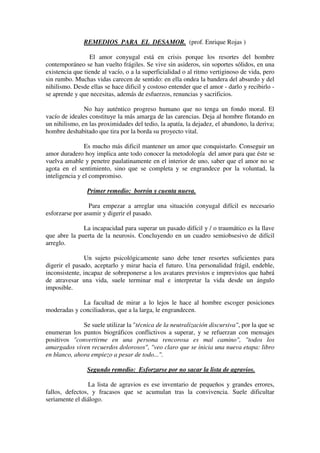 REMEDIOS PARA EL DESAMOR. (prof. Enrique Rojas ) 
El amor conyugal está en crisis porque los resortes del hombre 
contemporáneo se han vuelto frágiles. Se vive sin asideros, sin soportes sólidos, en una 
existencia que tiende al vacío, o a la superficialidad o al ritmo vertiginoso de vida, pero 
sin rumbo. Muchas vidas carecen de sentido: en ella ondea la bandera del absurdo y del 
nihilismo. Desde ellas se hace dificil y costoso entender que el amor - darlo y recibirlo - 
se aprende y que necesitas, además de esfuerzos, renuncias y sacrificios. 
No hay auténtico progreso humano que no tenga un fondo moral. El 
vacío de ideales constituye la más amarga de las carencias. Deja al hombre flotando en 
un nihilismo, en las proximidades del tedio, la apatía, la dejadez, el abandono, la deriva; 
hombre deshabitado que tira por la borda su proyecto vital. 
Es mucho más dificil mantener un amor que conquistarlo. Conseguir un 
amor duradero hoy implica ante todo conocer la metodología del amor para que éste se 
vuelva amable y penetre paulatinamente en el interior de uno, saber que el amor no se 
agota en el sentimiento, sino que se completa y se engrandece por la voluntad, la 
inteligencia y el compromiso. 
Primer remedio: borrón y cuenta nueva. 
Para empezar a arreglar una situación conyugal difícil es necesario 
esforzarse por asumir y digerir el pasado. 
La incapacidad para superar un pasado difícil y / o traumático es la llave 
que abre la puerta de la neurosis. Concluyendo en un cuadro semiobsesivo de difícil 
arreglo. 
Un sujeto psicológicamente sano debe tener resortes suficientes para 
digerir el pasado, aceptarlo y mirar hacia el futuro. Una personalidad frágil, endeble, 
inconsistente, incapaz de sobreponerse a los avatares previstos e imprevistos que habrá 
de atravesar una vida, suele terminar mal e interpretar la vida desde un ángulo 
imposible. 
La facultad de mirar a lo lejos le hace al hombre escoger posiciones 
moderadas y conciliadoras, que a la larga, le engrandecen. 
Se suele utilizar la "técnica de la neutralización discursiva", por la que se 
enumeran los puntos biográficos conflictivos a superar, y se refuerzan con mensajes 
positivos "convertirme en una persona rencorosa es mal camino", "todos los 
amargados viven recuerdos dolorosos", "veo claro que se inicia una nueva etapa: libro 
en blanco, ahora empiezo a pesar de todo...". 
Segundo remedio: Esforzarse por no sacar la lista de agravios. 
La lista de agravios es ese inventario de pequeños y grandes errores, 
fallos, defectos, y fracasos que se acumulan tras la convivencia. Suele dificultar 
seriamente el diálogo. 
 